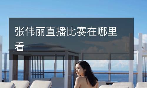 張偉麗直播比賽在哪里看